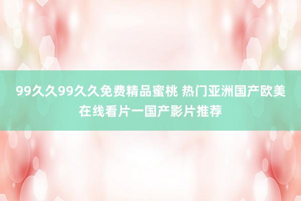 99久久99久久免费精品蜜桃 热门亚洲国产欧美在线看片一国产影片推荐