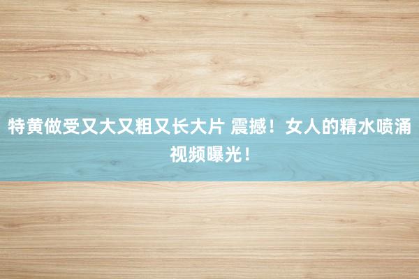 特黄做受又大又粗又长大片 震撼！女人的精水喷涌视频曝光！