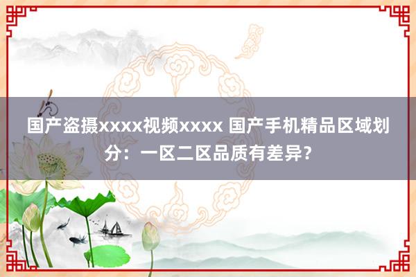 国产盗摄xxxx视频xxxx 国产手机精品区域划分：一区二区品质有差异？