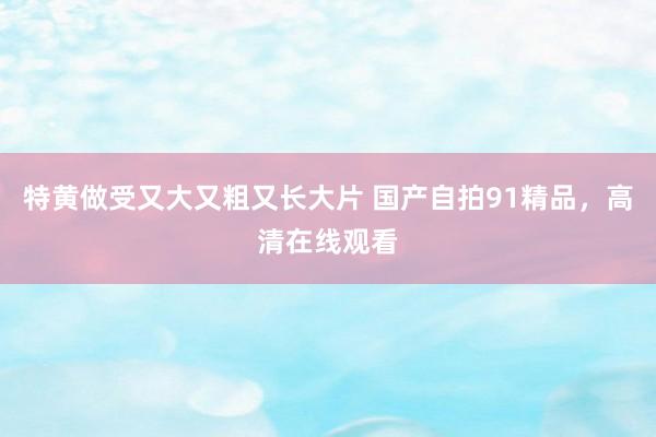 特黄做受又大又粗又长大片 国产自拍91精品，高清在线观看