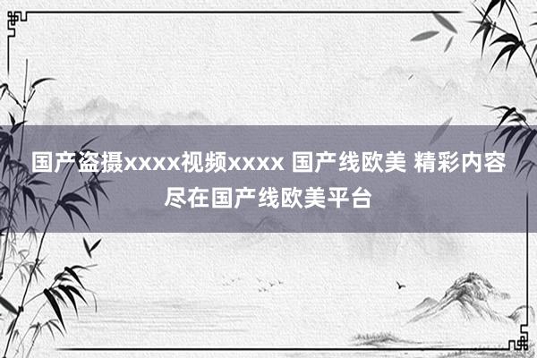 国产盗摄xxxx视频xxxx 国产线欧美 精彩内容尽在国产线欧美平台