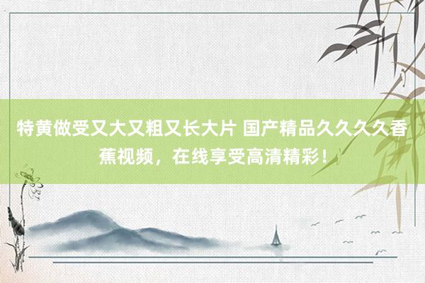 特黄做受又大又粗又长大片 国产精品久久久久香蕉视频，在线享受高清精彩！