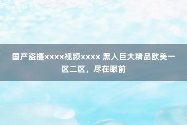 国产盗摄xxxx视频xxxx 黑人巨大精品欧美一区二区，尽在眼前