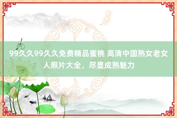 99久久99久久免费精品蜜桃 高清中国熟女老女人照片大全，尽显成熟魅力