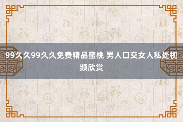 99久久99久久免费精品蜜桃 男人口交女人私处视频欣赏
