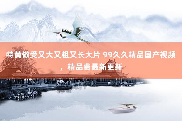 特黄做受又大又粗又长大片 99久久精品国产视频，精品费最新更新