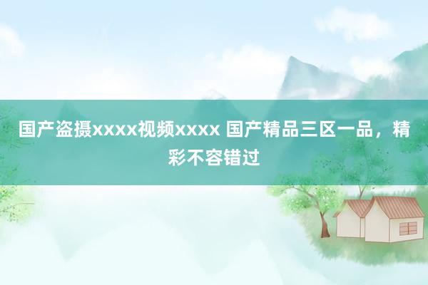 国产盗摄xxxx视频xxxx 国产精品三区一品，精彩不容错过