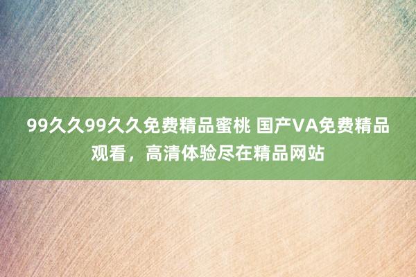 99久久99久久免费精品蜜桃 国产VA免费精品观看，高清体验尽在精品网站