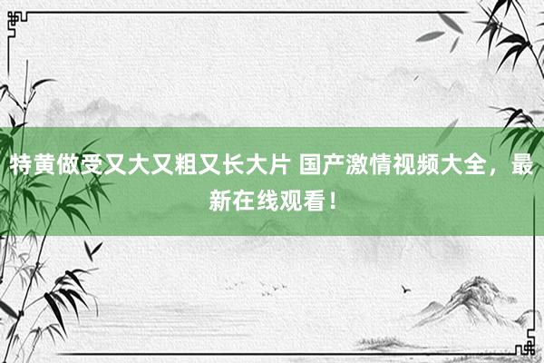 特黄做受又大又粗又长大片 国产激情视频大全，最新在线观看！