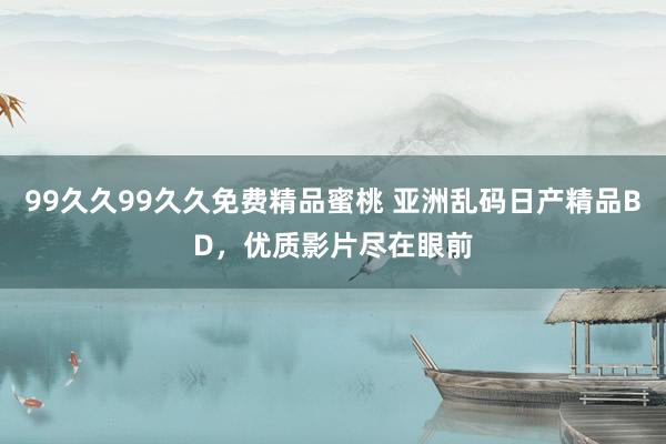 99久久99久久免费精品蜜桃 亚洲乱码日产精品BD，优质影片尽在眼前