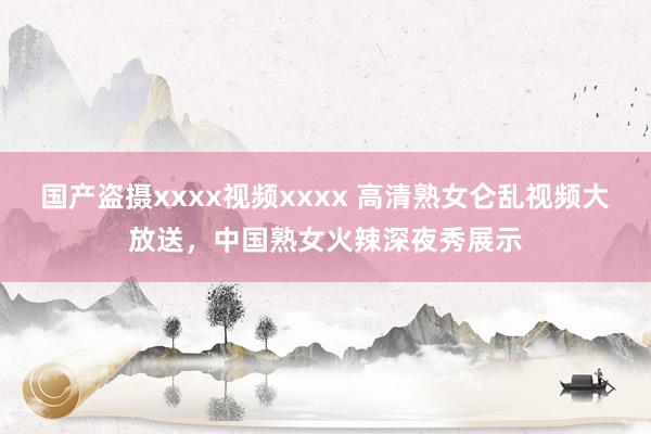 国产盗摄xxxx视频xxxx 高清熟女仑乱视频大放送，中国熟女火辣深夜秀展示