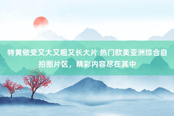 特黄做受又大又粗又长大片 热门欧美亚洲综合自拍图片区，精彩内容尽在其中