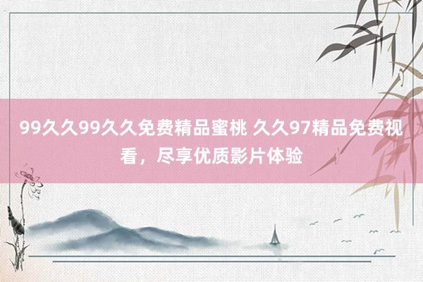 99久久99久久免费精品蜜桃 久久97精品免费视看，尽享优质影片体验