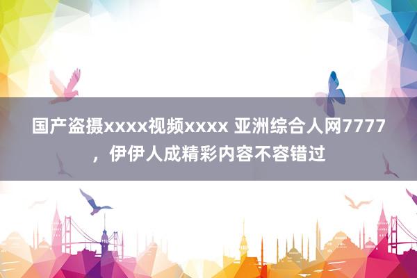 国产盗摄xxxx视频xxxx 亚洲综合人网7777，伊伊人成精彩内容不容错过