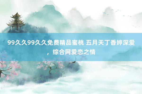99久久99久久免费精品蜜桃 五月天丁香婷深爱，综合网爱恋之情