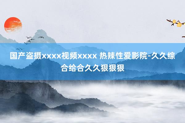 国产盗摄xxxx视频xxxx 热辣性爱影院-久久综合给合久久狠狠狠