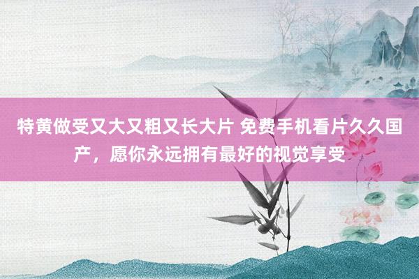 特黄做受又大又粗又长大片 免费手机看片久久国产，愿你永远拥有最好的视觉享受