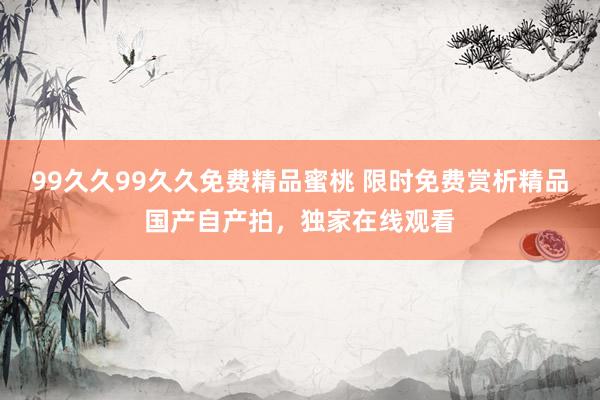 99久久99久久免费精品蜜桃 限时免费赏析精品国产自产拍，独家在线观看