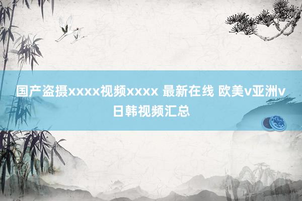 国产盗摄xxxx视频xxxx 最新在线 欧美v亚洲v日韩视频汇总