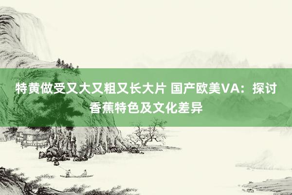 特黄做受又大又粗又长大片 国产欧美VA：探讨香蕉特色及文化差异