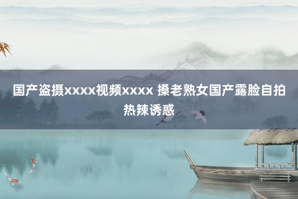 国产盗摄xxxx视频xxxx 搡老熟女国产露脸自拍热辣诱惑