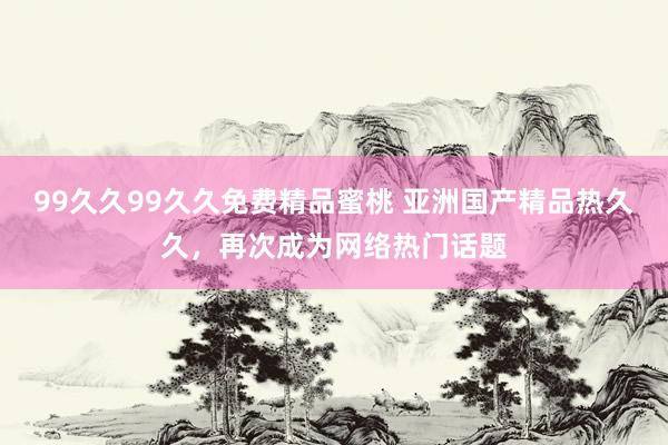 99久久99久久免费精品蜜桃 亚洲国产精品热久久，再次成为网络热门话题