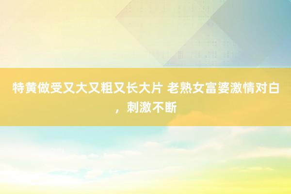 特黄做受又大又粗又长大片 老熟女富婆激情对白，刺激不断