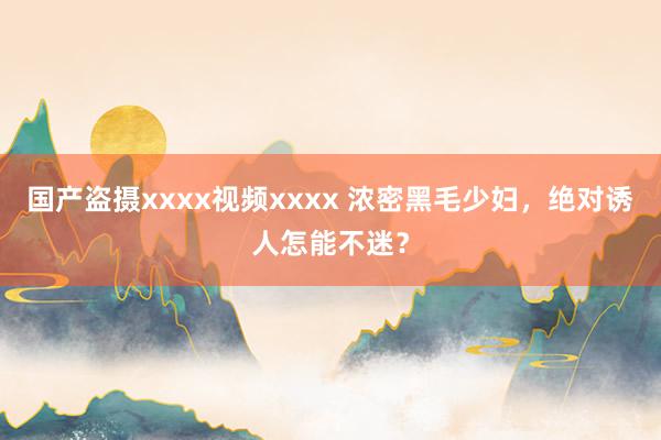 国产盗摄xxxx视频xxxx 浓密黑毛少妇，绝对诱人怎能不迷？