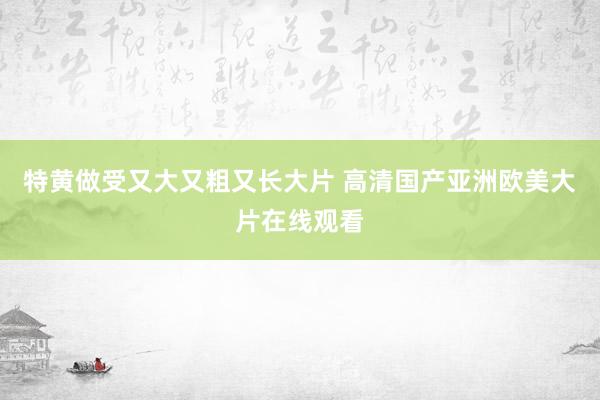 特黄做受又大又粗又长大片 高清国产亚洲欧美大片在线观看