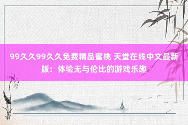 99久久99久久免费精品蜜桃 天堂在线中文最新版：体验无与伦比的游戏乐趣