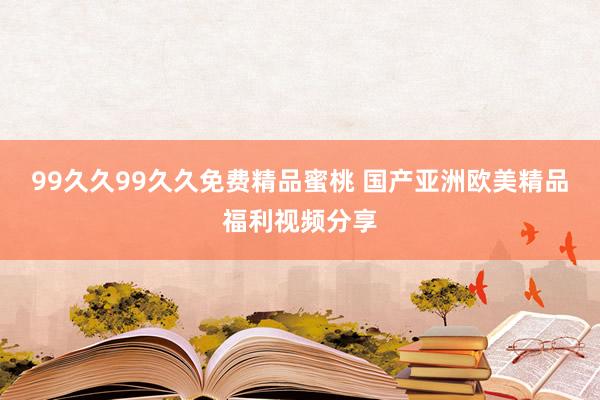 99久久99久久免费精品蜜桃 国产亚洲欧美精品福利视频分享