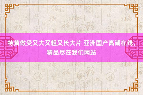 特黄做受又大又粗又长大片 亚洲国产高潮在线，精品尽在我们网站