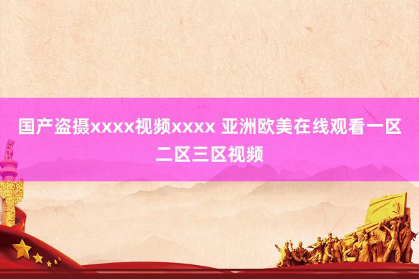 国产盗摄xxxx视频xxxx 亚洲欧美在线观看一区二区三区视频