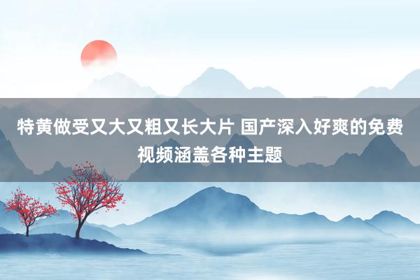 特黄做受又大又粗又长大片 国产深入好爽的免费视频涵盖各种主题
