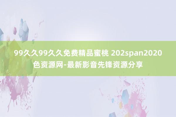 99久久99久久免费精品蜜桃 202span2020色资源网-最新影音先锋资源分享