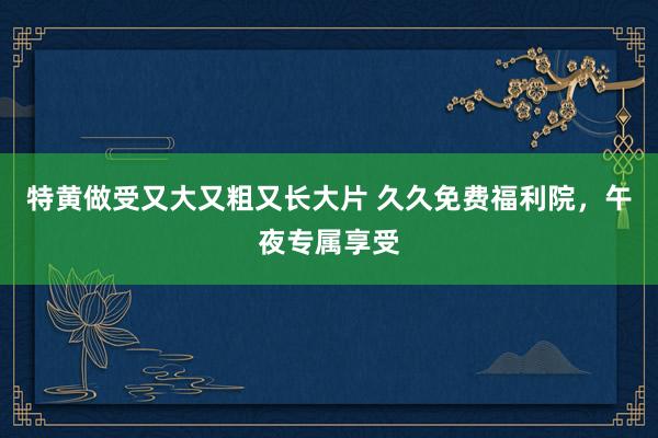 特黄做受又大又粗又长大片 久久免费福利院，午夜专属享受
