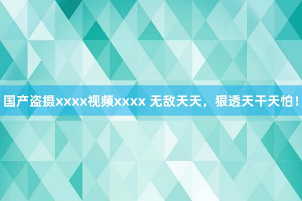 国产盗摄xxxx视频xxxx 无敌天天，狠透天干天怕！