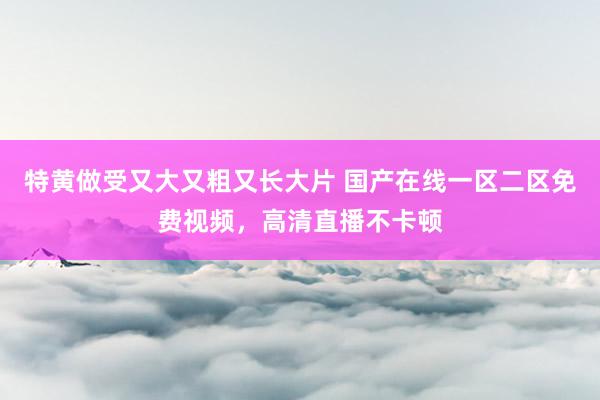 特黄做受又大又粗又长大片 国产在线一区二区免费视频，高清直播不卡顿
