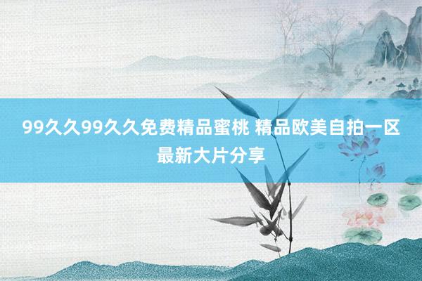99久久99久久免费精品蜜桃 精品欧美自拍一区最新大片分享