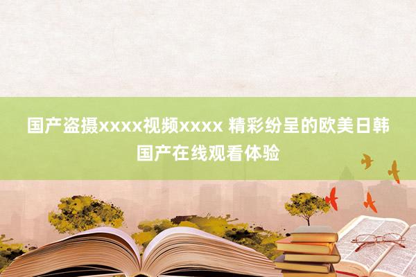 国产盗摄xxxx视频xxxx 精彩纷呈的欧美日韩国产在线观看体验