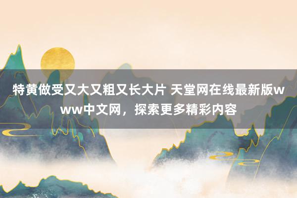 特黄做受又大又粗又长大片 天堂网在线最新版www中文网，探索更多精彩内容