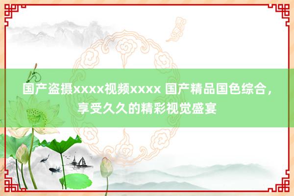国产盗摄xxxx视频xxxx 国产精品国色综合，享受久久的精彩视觉盛宴