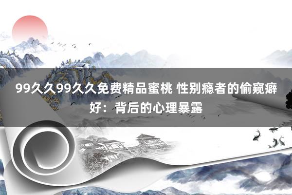 99久久99久久免费精品蜜桃 性别瘾者的偷窥癖好：背后的心理暴露