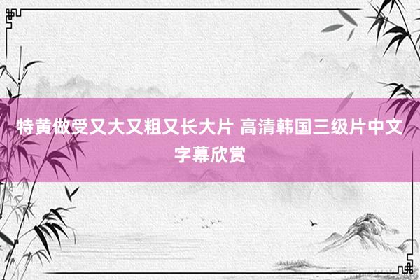 特黄做受又大又粗又长大片 高清韩国三级片中文字幕欣赏