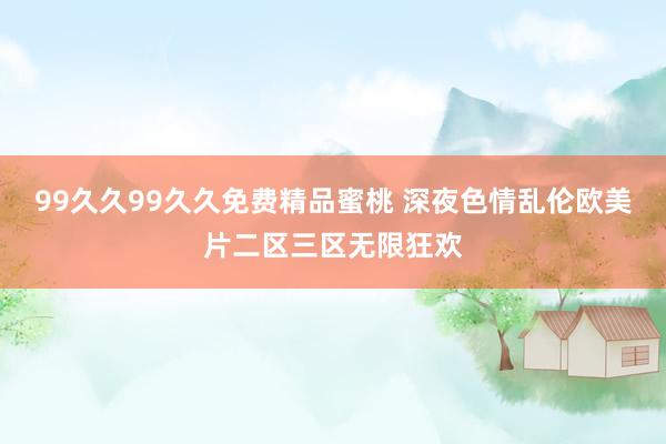99久久99久久免费精品蜜桃 深夜色情乱伦欧美片二区三区无限狂欢
