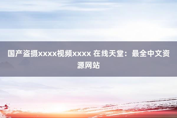 国产盗摄xxxx视频xxxx 在线天堂：最全中文资源网站