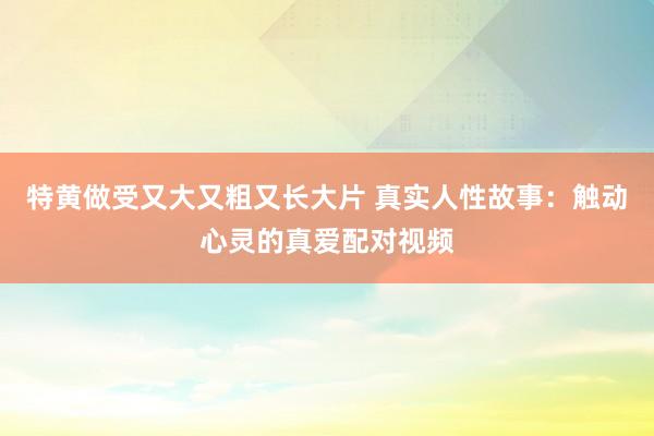 特黄做受又大又粗又长大片 真实人性故事：触动心灵的真爱配对视频