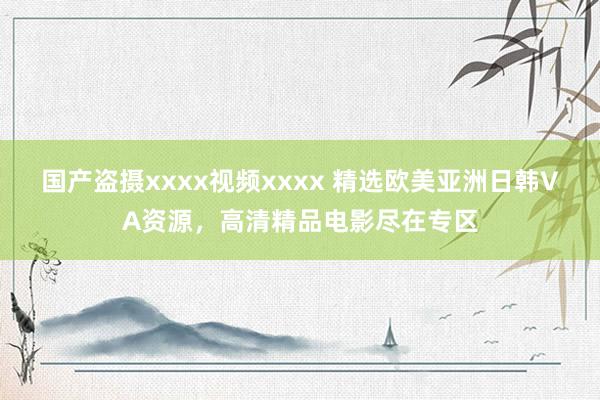 国产盗摄xxxx视频xxxx 精选欧美亚洲日韩VA资源，高清精品电影尽在专区