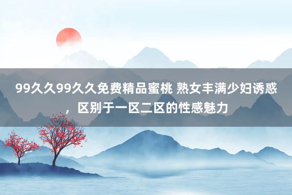 99久久99久久免费精品蜜桃 熟女丰满少妇诱惑，区别于一区二区的性感魅力