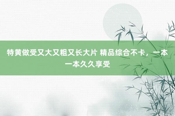 特黄做受又大又粗又长大片 精品综合不卡，一本一本久久享受